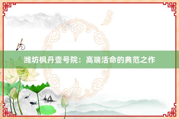 潍坊枫丹壹号院：高端活命的典范之作